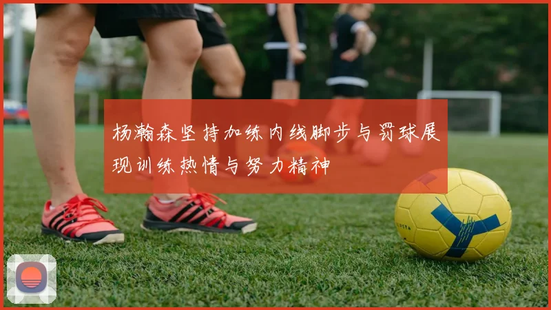 杨瀚森坚持加练内线脚步与罚球展现训练热情与努力精神
