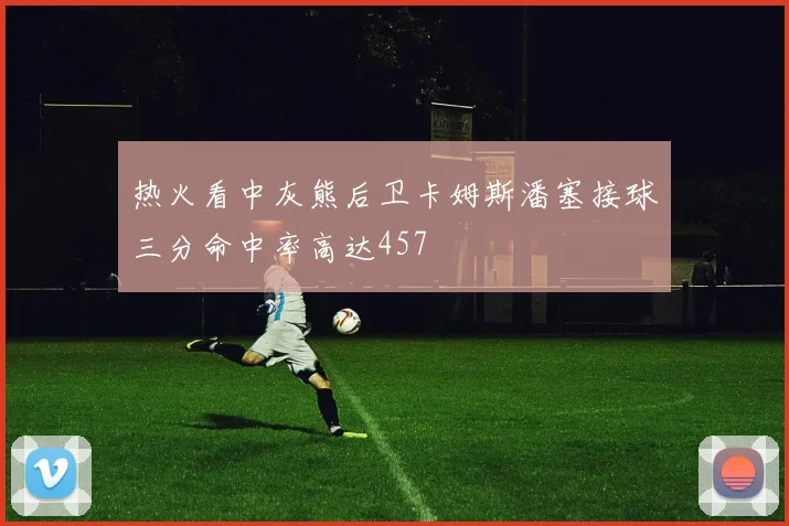 热火看中灰熊后卫卡姆斯潘塞接球三分命中率高达457