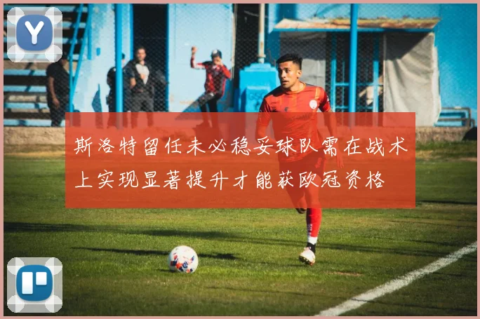 斯洛特留任未必稳妥球队需在战术上实现显著提升才能获欧冠资格