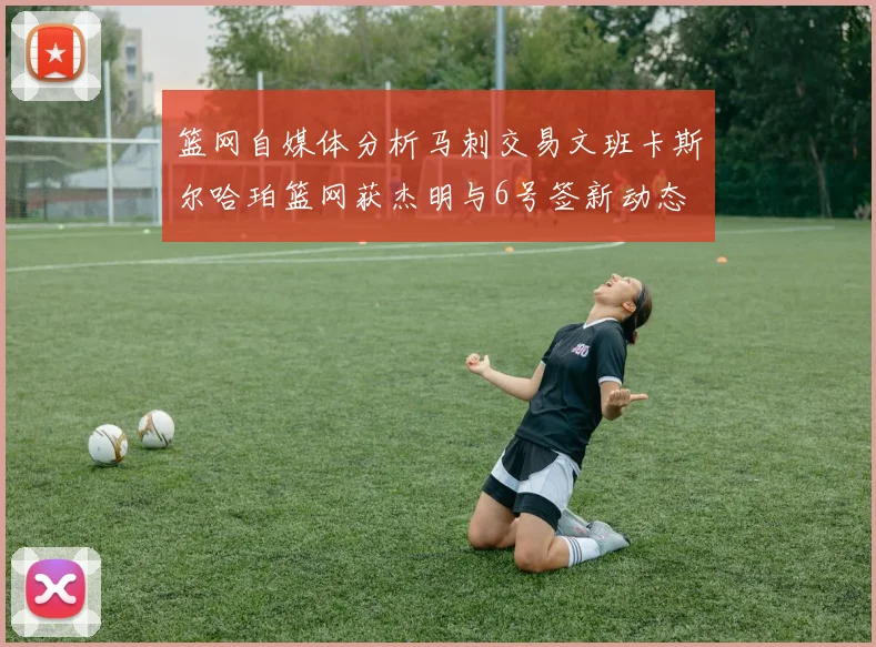 篮网自媒体分析马刺交易文班卡斯尔哈珀篮网获杰明与6号签新动态