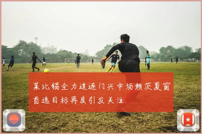莱比锡全力追逐门兴中场赖茨夏窗首选目标再度引发关注