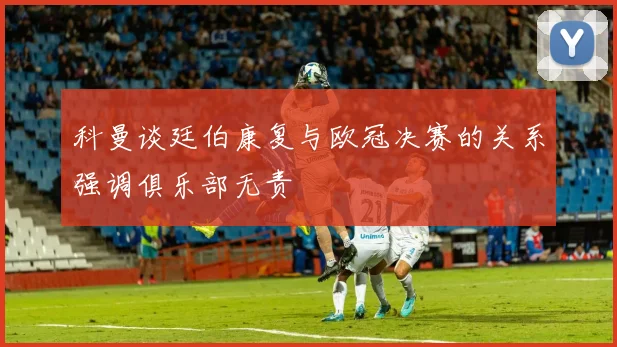 科曼谈廷伯康复与欧冠决赛的关系强调俱乐部无责