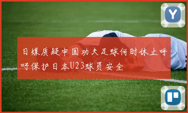 日媒质疑中国功夫足球何时休止呼吁保护日本U23球员安全