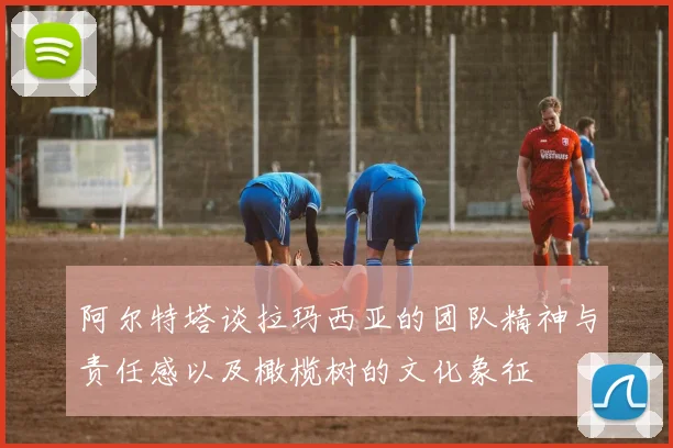 阿尔特塔谈拉玛西亚的团队精神与责任感以及橄榄树的文化象征