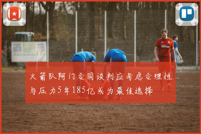 火箭队阿门合同谈判应考虑合理性与压力5年185亿或为最佳选择