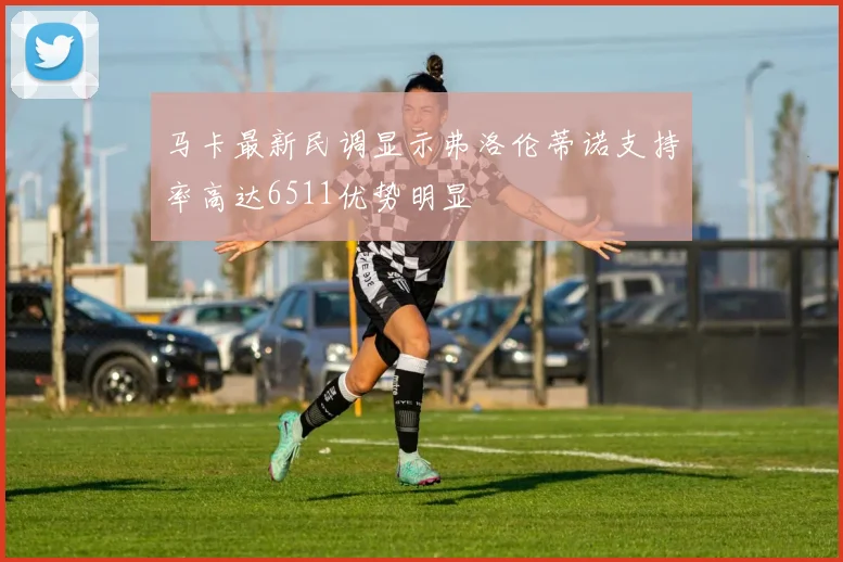 马卡最新民调显示弗洛伦蒂诺支持率高达6511优势明显