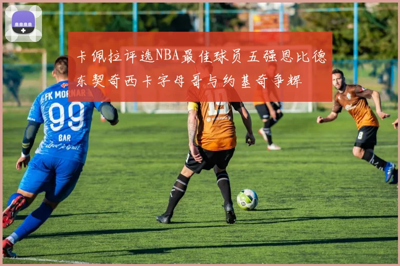 卡佩拉评选NBA最佳球员五强恩比德东契奇西卡字母哥与约基奇争辉