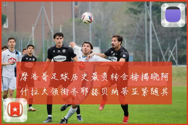 摩洛哥足球历史最贵转会榜揭晓阿什拉夫领衔齐耶赫贝纳蒂亚紧随其后