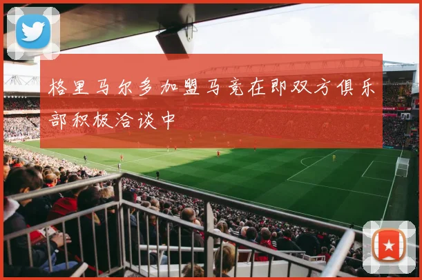 格里马尔多加盟马竞在即双方俱乐部积极洽谈中