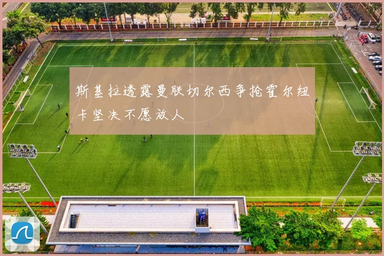 斯基拉透露曼联切尔西争抢霍尔纽卡坚决不愿放人