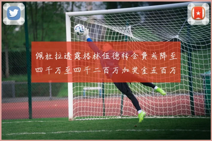佩杜拉透露格林伍德转会费或降至四千万至四千二百万加奖金五百万至六百万