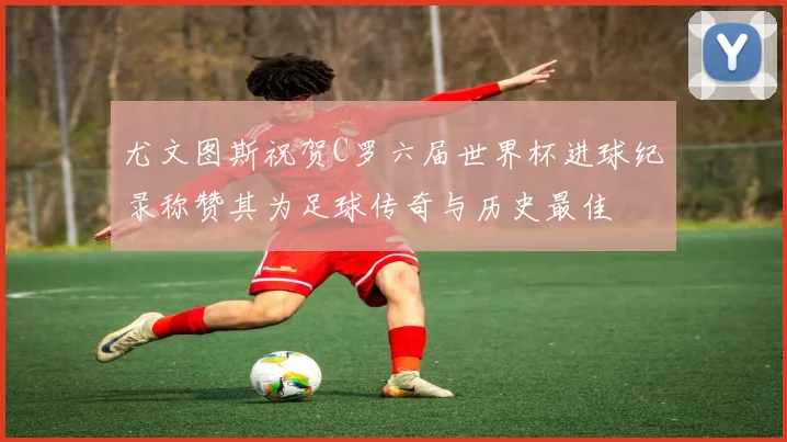 尤文图斯祝贺C罗六届世界杯进球纪录称赞其为足球传奇与历史最佳
