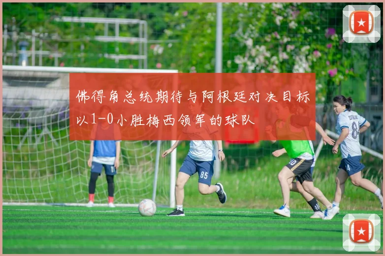 佛得角总统期待与阿根廷对决目标以1-0小胜梅西领军的球队