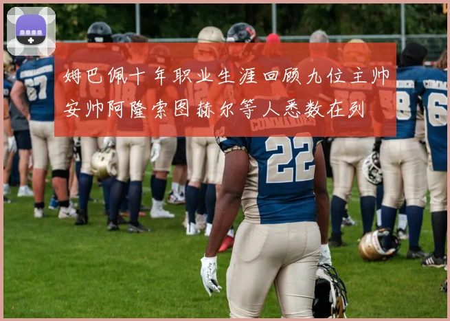 姆巴佩十年职业生涯回顾九位主帅安帅阿隆索图赫尔等人悉数在列