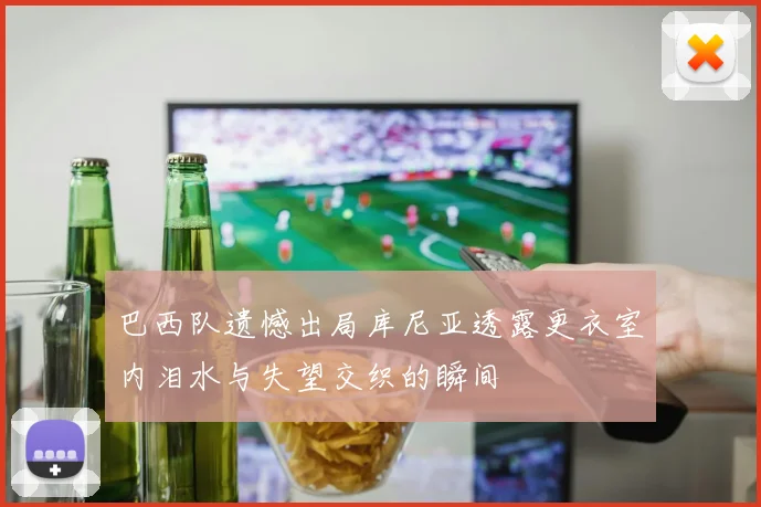 巴西队遗憾出局库尼亚透露更衣室内泪水与失望交织的瞬间