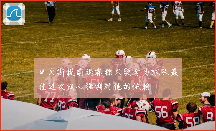 里夫斯提前退赛称东契奇为球队最佳进攻核心强调对他的依赖