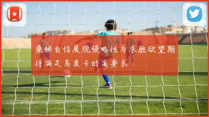 桑顿自信展现侵略性与求胜欲望期待满足乌度卡的高要求