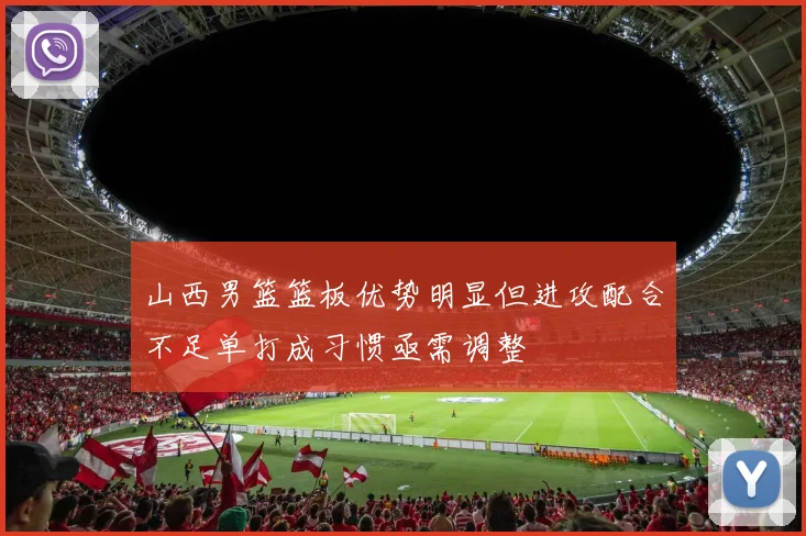 山西男篮篮板优势明显但进攻配合不足单打成习惯亟需调整