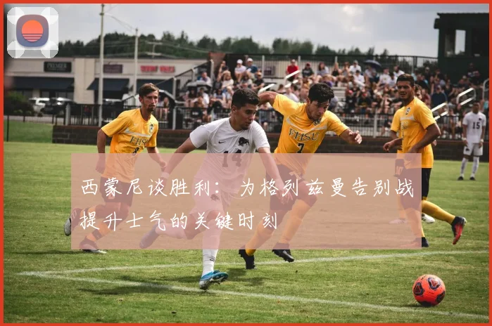 西蒙尼谈胜利：为格列兹曼告别战提升士气的关键时刻