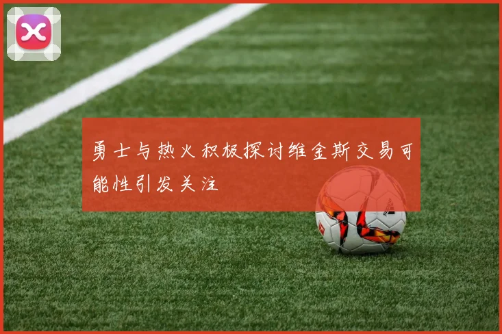 勇士与热火积极探讨维金斯交易可能性引发关注