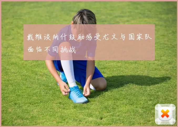 戴维谈纳什鼓励感受尤文与国家队面临不同挑战