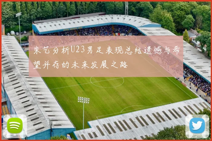 朱艺分析U23男足表现总结遗憾与希望并存的未来发展之路
