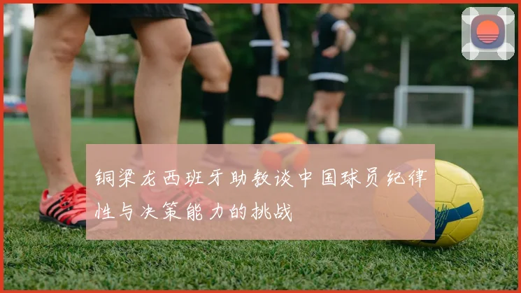 铜梁龙西班牙助教谈中国球员纪律性与决策能力的挑战
