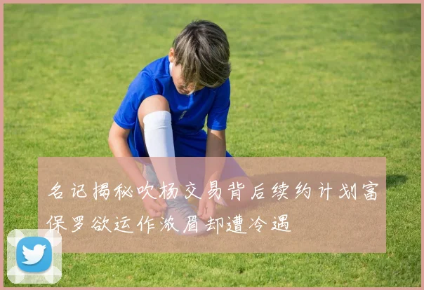 名记揭秘吹杨交易背后续约计划富保罗欲运作浓眉却遭冷遇