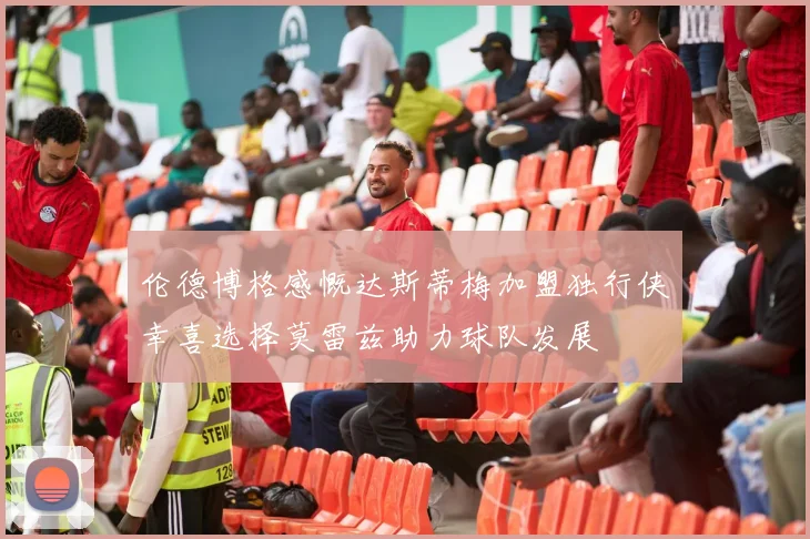 伦德博格感慨达斯蒂梅加盟独行侠幸喜选择莫雷兹助力球队发展