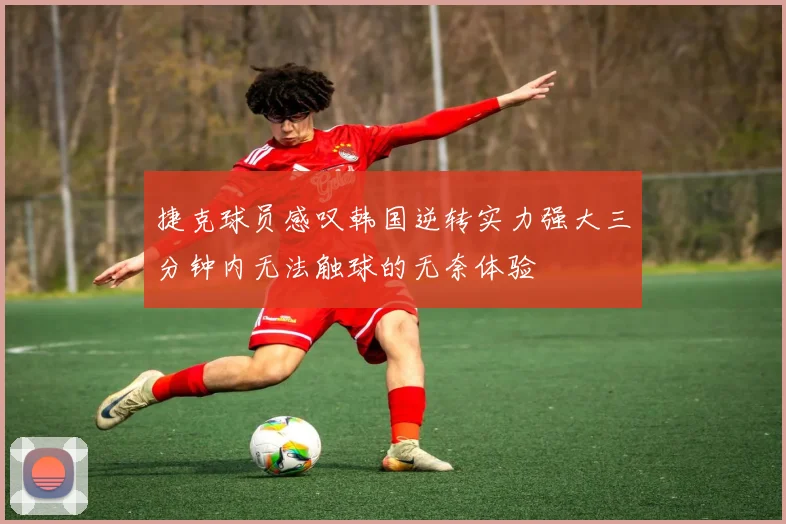 捷克球员感叹韩国逆转实力强大三分钟内无法触球的无奈体验