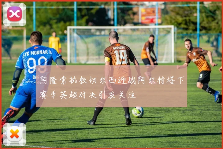 阿隆索执教切尔西迎战阿尔特塔下赛季英超对决引发关注