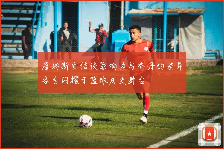 詹姆斯自信谈影响力与乔丹的差异各自闪耀于篮球历史舞台