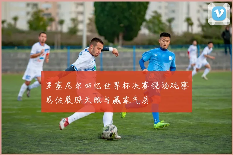 罗塞尼尔回忆世界杯决赛现场观察恩佐展现天赋与赢家气质