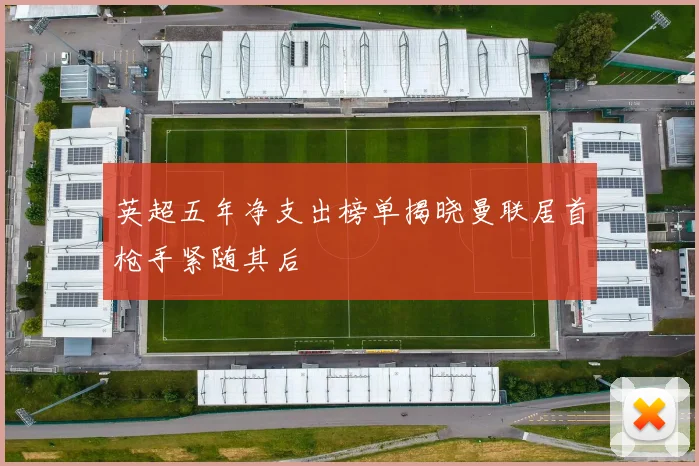 英超五年净支出榜单揭晓曼联居首枪手紧随其后